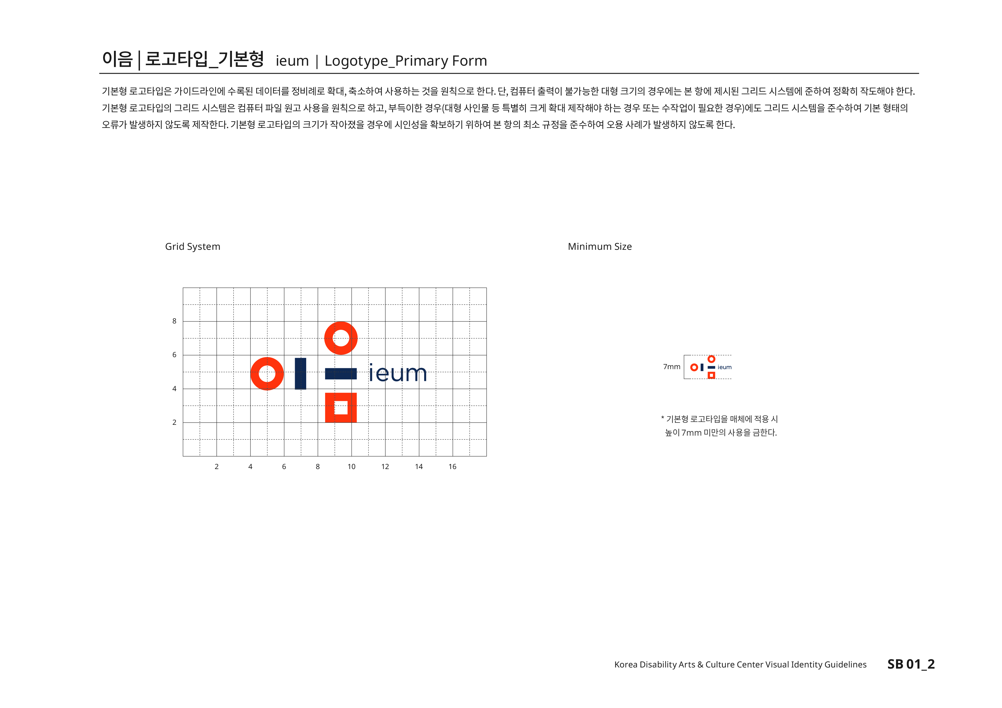 이음|로고타입_기본형 ieum | Logotype_PrimaryForm 기본형 로고타입은 가이드라인에 수록된 데이터를 정비례로 확대,축소하여 사용하는 것을 원칙으로 한다.단, 컴퓨터의 출력이 불가능한 대형 크기의 경우에는 본 항에 제시된 그리드 시스템에 준하여 정확히 작도해야 한다.기본형 로고타입의 그리드 시스템은 컴퓨터 파일 원고 사용을 원칙으로 하고,부득이한 경우(대형 사인물 등 특별히 크게 확대 제작해야 하는 경우 또는 수작업이 필요한 경우)에도 그리드 시스템을 준수하여 기본 형태의 오류가 발생하지 않도록 제작한다.기본형 로고타입의 크기가 작아졌을 경우에 시인성을 확보하기 위하여 본 항의 최소 규정을 준수하여 오용 사례가 발생하지 않도록 한다.